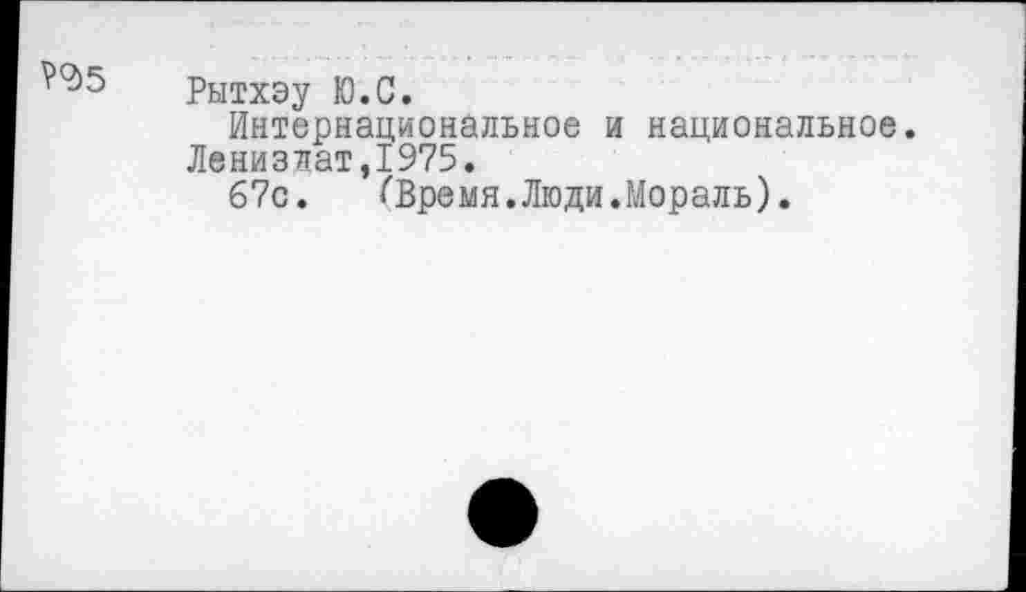 ﻿РЧ>5
Рытхэу Ю.С.
Интернациональное и национальное. Ленизлат,1975.
67с. СВремя.Люди.Мораль).